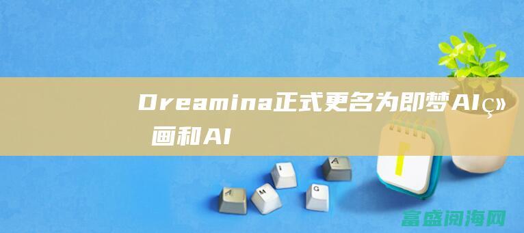 Dreamina正式更名为 即梦 AI绘画和AI视频配置全量上线