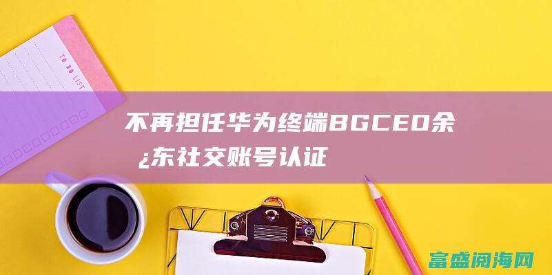 不再担任华为终端BG CEO 余承东社交账号认证已修正